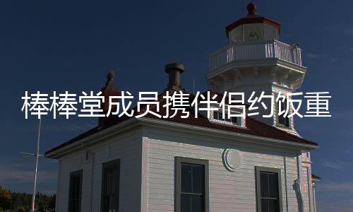 棒棒伴侣堂成团重聚大嫂员携约饭一四缺
